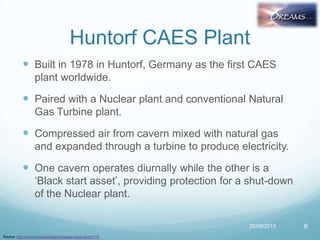 Huntorf CAES Plant
 Built in 1978 in Huntorf, Germany as the first CAES
plant worldwide.
 Paired with a Nuclear plant and conventional Natural
Gas Turbine plant.
 Compressed air from cavern mixed with natural gas
and expanded through a turbine to produce electricity.
 One cavern operates diurnally while the other is a
„Black start asset‟, providing protection for a shut-down
of the Nuclear plant.
20/08/2013 6
Source: http://www.energystorageexchange.org/projects/116
 