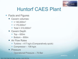 Huntorf CAES Plant
 Facts and Figures
 Cavern volumes:
 ≈ 140,000m3
 ≈ 170,000m3
 Total ≈ 310,000m3
 Cavern Depth
 Top – 650m
 Bottom – 800m
 Air Flow Rates
 Turbine – 417 kg/s (Comparatively quick)
 Compressor – 108 kg/s
 Pressure
 Operational Pressure – 70 Bar
20/08/2013 7
Source: Clean Energy Action Project – Case Study – Huntorf CAES Plant
 