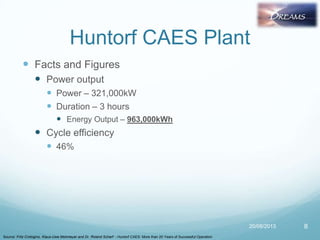 Huntorf CAES Plant
 Facts and Figures
 Power output
 Power – 321,000kW
 Duration – 3 hours
 Energy Output – 963,000kWh
 Cycle efficiency
 46%
20/08/2013 8
Source: Fritz Crotogino, Klaus-Uwe Mohmeyer and Dr. Roland Scharf - Huntorf CAES: More than 20 Years of Successful Operation
 