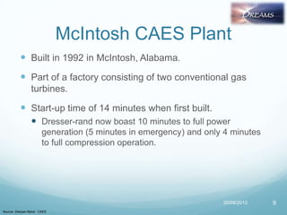 McIntosh CAES Plant
 Built in 1992 in McIntosh, Alabama.
 Part of a factory consisting of two conventional gas
turbines.
 Start-up time of 14 minutes when first built.
 Dresser-rand now boast 10 minutes to full power
generation (5 minutes in emergency) and only 4 minutes
to full compression operation.
20/08/2013
Source: Dresser-Rand - CAES
9
 