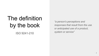 The definition
by the book
“a person's perceptions and
responses that result from the use
or anticipated use of a product,
system or service”
ISO 9241-210
4
 