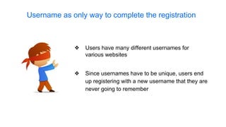 ❖ Since usernames have to be unique, users end
up registering with a new username that they are
never going to remember
Username as only way to complete the registration
❖ Users have many different usernames for
various websites
 