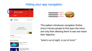 Hiding your app navigation
"what’s out of sight, is out of mind."
This pattern introduces navigation friction
since it forces people to first open the menu
and only then allowing them to see and reach
their objective
 