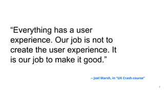 “Everything has a user
experience. Our job is not to
create the user experience. It
is our job to make it good.”
7
-- Joel Marsh, in “UX Crash course”
 
