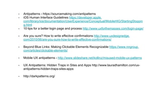 - Antipatterns - https://sourcemaking.com/antipatterns
- iOS Human Interface Guidelines https://developer.apple.
com/library/ios/documentation/UserExperience/Conceptual/MobileHIG/StartingStoppin
g.html
- 10 tips for a better login page and process http://www.uxforthemasses.com/login-page/
- Are you sure? How to write effective confirmations http://www.uxdesignedge.
com/2010/06/are-you-sure-how-to-write-effective-confirmations/
- Beyond Blue Links: Making Clickable Elements Recognizable https://www.nngroup.
com/articles/clickable-elements/
- Mobile UX antipatterns - http://www.slideshare.net/kollinz/misused-mobile-ux-patterns
- UX Antipatterns: Hidden Traps in Sites and Apps http://www.lauradhamilton.com/ux-
antipatterns-hidden-traps-sites-apps
- http://darkpatterns.org/
 