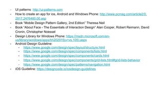 - UI patterns: http://ui-patterns.com
- How to create an app for ios, Android and Windows Phone: http://www.pcmag.com/article2/0,
2817,2476480,00.asp
- Book “Mobile Design Pattern Gallery, 2nd Edition” Theresa Neil
- Book “About Face - The Essentials of Interaction Design” Alan Cooper, Robert Reimann, David
Cronin, Christopher Noessel
- Design Library for Windows Phone: https://msdn.microsoft.com/en-
us/library/windows/apps/hh202915(v=vs.105).aspx
- Android Design Guideline:
- https://www.google.com/design/spec/layout/structure.html
- https://www.google.com/design/spec/components/lists.html
- https://www.google.com/design/spec/components/cards.html
- https://www.google.com/design/spec/components/grid-lists.html#grid-lists-behavior
- https://www.google.com/design/spec/patterns/navigation.html
- iOS Guideline: https://designcode.io/iosdesign-guidelines
 