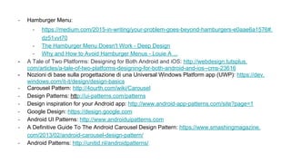 - Hamburger Menu:
- https://medium.com/2015-in-writing/your-problem-goes-beyond-hamburgers-e0aae6a1576#.
dz51vvt70
- The Hamburger Menu Doesn't Work - Deep Design
- Why and How to Avoid Hamburger Menus - Louie A ...
- A Tale of Two Platforms: Designing for Both Android and iOS: http://webdesign.tutsplus.
com/articles/a-tale-of-two-platforms-designing-for-both-android-and-ios--cms-23616
- Nozioni di base sulla progettazione di una Universal Windows Platform app (UWP): https://dev.
windows.com/it-it/design/design-basics
- Carousel Pattern: http://4ourth.com/wiki/Carousel
- Design Patterns: http://ui-patterns.com/patterns
- Design inspiration for your Android app: http://www.android-app-patterns.com/site?page=1
- Google Design: https://design.google.com
- Android UI Patterns: http://www.androiduipatterns.com
- A Definitive Guide To The Android Carousel Design Pattern: https://www.smashingmagazine.
com/2013/02/android-carousel-design-pattern/
- Android Patterns: http://unitid.nl/androidpatterns/
 
