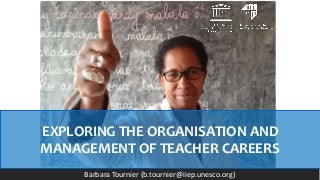 EXPLORING THE ORGANISATION AND
MANAGEMENT OF TEACHER CAREERS
Barbara Tournier (b.tournier@iiep.unesco.org)
 
