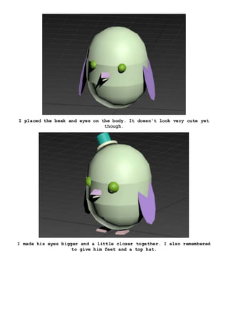 I placed the beak and eyes on the body. It doesn’t look very cute yet
though.
I made his eyes bigger and a little closer together. I also remembered
to give him feet and a top hat.
 