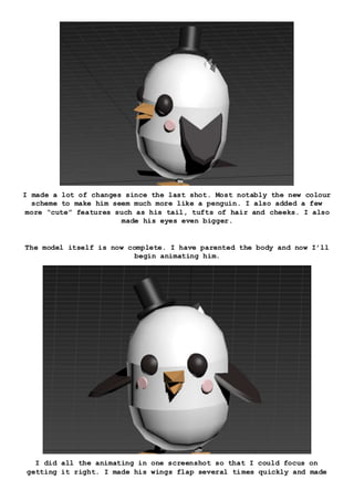 I made a lot of changes since the last shot. Most notably the new colour
scheme to make him seem much more like a penguin. I also added a few
more “cute” features such as his tail, tufts of hair and cheeks. I also
made his eyes even bigger.
The model itself is now complete. I have parented the body and now I’ll
begin animating him.
I did all the animating in one screenshot so that I could focus on
getting it right. I made his wings flap several times quickly and made
 