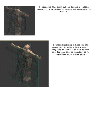 I mirrored the body but it looked a little
broken. Ive reverted to having no smoothing to
fix it.
I tried building a head on the
model but it went a bit wrong, I
may try to fix it in the future
but for now ill be leaving it to
progress with other work
 