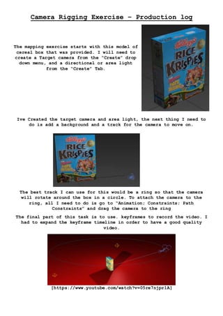 Camera Rigging Exercise – Production log
The mapping exercise starts with this model of
cereal box that was provided. I will need to
create a Target camera from the “Create” drop
down menu, and a directional or area light
from the “Create” Tab.
Ive Created the target camera and area light, the next thing I need to
do is add a background and a track for the camera to move on.
The best track I can use for this would be a ring so that the camera
will rotate around the box in a circle. To attach the camera to the
ring, all I need to do is go to “Animation; Constraints; Path
Constraints” and drag the camera to the ring
The final part of this task is to use. keyframes to record the video. I
had to expand the keyframe timeline in order to have a good quality
video.
[https://www.youtube.com/watch?v=05re7njpr1A]
 