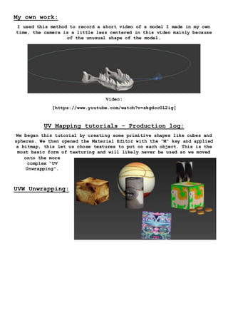 My own work:
I used this method to record a short video of a model I made in my own
time, the camera is a little less centered in this video mainly because
of the unusual shape of the model.
Video:
[https://www.youtube.com/watch?v=skgdoc0L2ig]
UV Mapping tutorials – Production log:
We began this tutorial by creating some primitive shapes like cubes and
spheres. We then opened the Material Editor with the “M” key and applied
a bitmap, this let us chose textures to put on each object. This is the
most basic form of texturing and will likely never be used so we moved
onto the more
complex “UV
Unwrapping”.
UVW Unwrapping:
 