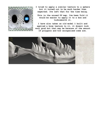 I tried to apply a similar texture to a sphere
but it turned out to be much harder than
expected. Ive left that for the time being.
This is the unused UV map. Ive been Told it
would be easier to apply it to a box and
turbosmooth it.
I have also taken an old model I built and
applied a bone texture to it, it dosent look
very good but that may be because of the amount
of polygons and how unorganised some are.
 