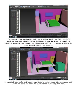 I have added the bookshelf, door and picture above the bed. I wasn’t
able to add much detail to the bookshelf since we aren’t allowed to
bevel or extrude the shapes. To compensate for that, I added a couple of
books poking out of the shelves.
I created the desks and table tops from my room. Next ill add draws and
doors on them, as well as a few items littering the top.
 