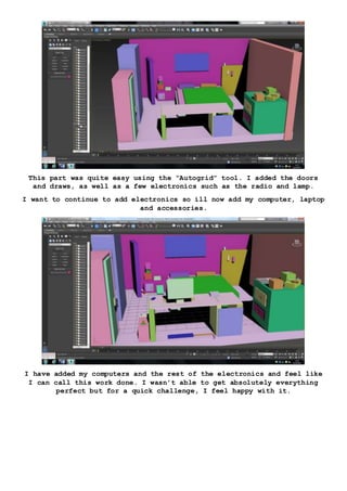 This part was quite easy using the “Autogrid” tool. I added the doors
and draws, as well as a few electronics such as the radio and lamp.
I want to continue to add electronics so ill now add my computer, laptop
and accessories.
I have added my computers and the rest of the electronics and feel like
I can call this work done. I wasn’t able to get absolutely everything
perfect but for a quick challenge, I feel happy with it.
 