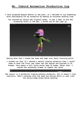 Mr. Cuboid Animation Production Log
I have animated people before in the past, so I decided to try something
more challenging for my animation by making an accurate walking loop.
Ive started by taking the original model, to get a feel of how the
animating works in 3ds Max, I moved one of the legs up.
Having done that I moved the arms and legs into their starting point.
I worked out that if I wanted a smooth looping animation then I would
need to have the first leg lower and the second one planted in 25
frames, this means a full cycle would take 50 frame. After that, I
copied the necessary frames to repeat the cycle.
The result is a perfectly looping walking animation, but it doesn’t look
realistic. That’s because only the legs are moving while in real life
the entire body moves while walking.
 