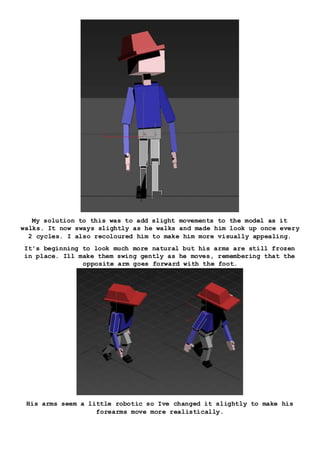 My solution to this was to add slight movements to the model as it
walks. It now sways slightly as he walks and made him look up once every
2 cycles. I also recoloured him to make him more visually appealing.
It’s beginning to look much more natural but his arms are still frozen
in place. Ill make them swing gently as he moves, remembering that the
opposite arm goes forward with the foot.
His arms seem a little robotic so Ive changed it slightly to make his
forearms move more realistically.
 