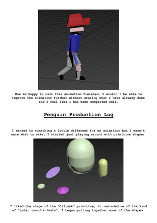 Now im happy to call this animation finished. I wouldn’t be able to
improve the animation further without erasing what I have already done
and I feel like I has been completed well.
Penguin Production Log
I wanted to something a little different for my animation but I wasn’t
sure what to make, I started just playing around with primitive shapes.
I liked the shape of the “Oiltank” primitive, it reminded me of the kind
of “cute, round animals”. I began putting together some of the shapes.
 