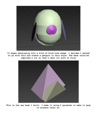 It began developing into a kind of bird-like shape. I decided I wanted
to go with this and create a penguin in this style. The beak could be
improved a lot so that’s what ill work on first
This is the new beak I built. I made it using 2 pyramids to make it easy
to animate later on.
 