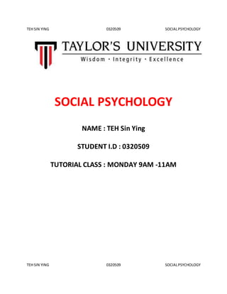 TEH SIN YING 0320509 SOCIALPSYCHOLOGY
TEH SIN YING 0320509 SOCIALPSYCHOLOGY
SOCIAL PSYCHOLOGY
NAME : TEH Sin Ying
STUDENT I.D : 0320509
TUTORIAL CLASS : MONDAY 9AM -11AM
 