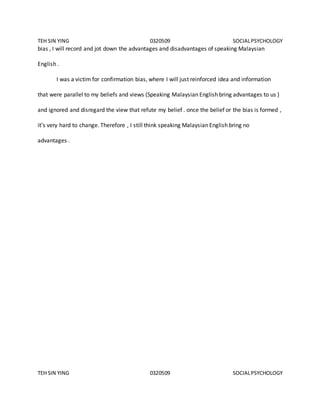 TEH SIN YING 0320509 SOCIALPSYCHOLOGY
TEH SIN YING 0320509 SOCIALPSYCHOLOGY
bias , I will record and jot down the advantages and disadvantages of speaking Malaysian
English .
I was a victim for confirmation bias, where I will just reinforced idea and information
that were parallel to my beliefs and views (Speaking Malaysian English bring advantages to us )
and ignored and disregard the view that refute my belief . once the belief or the bias is formed ,
it’s very hard to change. Therefore , I still think speaking Malaysian English bring no
advantages .
 