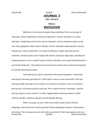 TEH SIN YING 0320509 SOCIALPSYCHOLOGY
TEH SIN YING 0320509 SOCIALPSYCHOLOGY
JOURNAL 2
Date : 4th April
Entry 1
MOTIVATION
Motivation is the reason of people doing something. There are two type of
motivation: Intrinsic Motivation and Extrinsic Motivation. Intrinsic motivation is a nature
motivation. People take action for the sake of enjoyment. Intrinsic motivation leads us to be
more fully engaged to certain interest. Besides, intrinsic motivation leads to greater curiosity
and pleasure. Extrinsic motivation is an external motivation. People who have extrinsic
motivation will take certain action. People with extrinsic motivation might done something for
avoid punishment or earn a specific reward. Extrinsic motivation can actually inhibit behaviors if
used at the wrong time . The preferences for task that are intrinsically or extrinsically rewarded
are actually influenced by culture.
I love dancing. So, I dance every day for the sake of enjoyment. I really enjoy
dancing and I will never get bored of it. When there is music or even some beats, I will start
moving my body and enjoy. It’s my interest, no one force me to dance. There is no external
pressure but I still choose to dance every day. This is a type of Intrinsic motivation, I practice
dancing is due to my own interest. I’m more engaged towards dancing compare to other
activities. Besides, I will have a greater curiosity towards dancing.
When I’m young, my mum sends me to tuition center to learn Chinese
calligraphy. I don’t have much interest towards Chinese calligraphy. However, I still practice a
lot at home. This is because my mum will scold or punish me if I didn’t get a good result in my
 