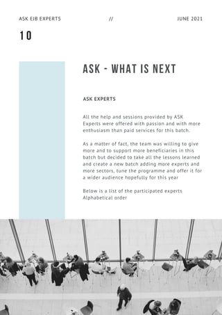 JUNE 2021
ASK EJB EXPERTS //
ASK - WHAT IS NEXT
ASK EXPERTS
All the help and sessions provided by ASK
Experts were offered with passion and with more
enthusiasm than paid services for this batch.
As a matter of fact, the team was willing to give
more and to support more beneficiaries in this
batch but decided to take all the lessons learned
and create a new batch adding more experts and
more sectors, tune the programme and offer it for
a wider audience hopefully for this year
Below is a list of the participated experts
Alphabetical order
1 0
 