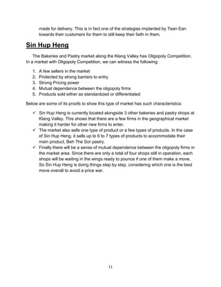 11
made for delivery. This is in fact one of the strategies implanted by Tean Ean
towards their customers for them to still keep their faith in them.
Sin Hup Heng
The Bakeries and Pastry market along the Klang Valley has Oligopoly Competition.
In a market with Oligopoly Competition, we can witness the following:
1. A few sellers in the market
2. Protected by strong barriers to entry
3. Strong Pricing power
4. Mutual dependence between the oligopoly firms
5. Products sold either as standardized or differentiated
Below are some of its proofs to show this type of market has such characteristics:
 Sin Hup Heng is currently located alongside 3 other bakeries and pastry shops at
Klang Valley. This shows that there are a few firms in the geographical market
making it harder for other new firms to enter.
 The market also sells one type of product or a few types of products. In the case
of Sin Hup Heng, it sells up to 6 to 7 types of products to accommodate their
main product, Beh The Sor pastry.
 Finally there will be a sense of mutual dependence between the oligopoly firms in
the market area. Since there are only a total of four shops still in operation, each
shops will be waiting in the wings ready to pounce if one of them make a move.
So Sin Hup Heng is doing things step by step, considering which one is the best
move overall to avoid a price war.
 