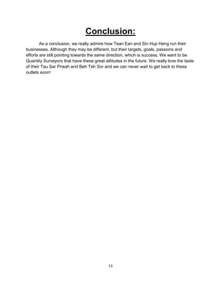 13
Conclusion:
As a conclusion, we really admire how Tean Ean and Sin Hup Heng run their
businesses. Although they may be different, but their targets, goals, passions and
efforts are still pointing towards the same direction, which is success. We want to be
Quantity Surveyors that have these great attitudes in the future. We really love the taste
of their Tau Sar Pneah and Beh Teh Sor and we can never wait to get back to these
outlets soon!
 