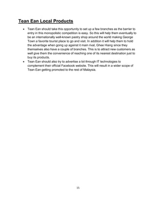 15
Tean Ean Local Products
 Tean Ean should take this opportunity to set up a few branches as the barrier to
entry in this monopolistic competition is easy. So this will help them eventually to
be an internationally well-known pastry shop around the world making George
Town a favorite tourist place to go and visit. In addition it will help them to hold
the advantage when going up against it main rival, Ghee Hiang since they
themselves also have a couple of branches. This is to attract new customers as
well give them the convenience of reaching one of its nearest destination just to
buy its products.
 Tean Ean should also try to advertise a lot through IT technologies to
complement their official Facebook website. This will result in a wider scope of
Tean Ean getting promoted to the rest of Malaysia.
 