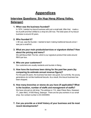 16
Appendices
Interview Questions: Sin Hup Heng (Klang Valley,
Selangor)
1. When was the business founded?
In 1974, I started my biscuit business with just a small stall. After that, made a
lot of profit and then shifted to a shop lot until now. The total years of my biscuit
business is around 40 years.
2. Who founded it?
I, Mr Lee, was the founder. I started to learn making traditional biscuits since I
was just a small kid.
3. What are your main products/services or signature dishes? How
about the pricing and menu?
We sell Biscuit Beh The Sor, which is our signature product that costs around
RM 8 per box.
4. Who are your customers?
Our customers are usually residents and tourists in Klang.
5. How have the business been doing for the past few years (by
comparing its estimate annual revenue figure)?
For the past 20 years, the business has been very good, but currently, the young
generations do not like traditional biscuits. As a result, this biscuit business has
been dropped.
6. How many branches or stores do you have (If applicable)? What
is the location, number of staffs and management of staffs?
We have only got an old shop. The address is 114, Jalan Pekan Baru, Kawasan
17, Jalan Meru, 41050 Klang, Selangor There are ten plus workers in our small
shop. Our contact number is 03-33444854.
7. Can you provide us a brief history of your business and its most
recent developments?
 
