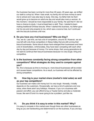 17
Our business has been running for more than 40 years, 20 years ago, we shifted
our stall to a shop lot. When I was small, my family did not have money to send
me to school and I was also lazy to study. One day, my father told me that I
would grow up to become an adult one day and would also marry a woman. At
this moment, I should be more responsible to your family. He said that if I did not
have a chance to study, I must at least learn a skill. Then, I started to learn
making traditional Chinese biscuits. When I started this business, my father gave
me his one and only property to me, which was a coconut tree, but I continued
with the biscuits business until now.
8. Do you have any rival businesses? Who are they?
Yes, we do. Last time, we had a lot of competitors, around 30. However, we are
now left with only three competitors in Klang Valley that are still running their
biscuit businesses. Some biscuit shops have enlarged their businesses and have
a lot of shareholders. Unfortunately, they have been competing with each other
day by day just because of money. For some shops, their young generations do
not want to continue their biscuit businesses because it is very tough, tiring and
competitive.
9. Is the business constantly facing strong competition from other
competitors? What strategies do they used to compete against
you?
No, this is because as time is moving on, more biscuit businesses will be ended
and causes lesser competitions. As a result, our business will not be affected by
strong competitors.
10. How big is your market share (market’s total sales) as well
as your top competitors?
Our business can make a lot money but it is very tough. Honestly, it totally
depends on the customers. Occasionally, we have a lot of customers and vice
versa, when there aren’t any holidays. However, if you run a business with
passion and effort, you can afford to buy a Toyota Camry and also a moderate
house, like semi D and it is never going to be a problem, just like me.
11. Do you think it is easy to enter in this market? Why?
It is easy to compete in this market even though there are other businesses as
long as you are hardworking and determined to run the business. If you are lazy
 