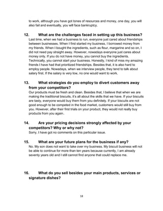 18
to work, although you have got tones of resources and money, one day, you will
also fail and eventually, you will face bankruptcy.
12. What are the challenges faced in setting up this business?
Last time, when we had a business to run, everyone just cared about friendships
between businesses. When I first started my business, I borrowed money from
my friends. When I bought the ingredients, such as flour, margarine and so on, I
did not need pay straight away. However, nowadays everyone just cares about
money only. If you do not have money, you cannot buy the ingredients.
Technically, you cannot start your business. Honestly, I kind of miss my amazing
friends I have had that prioritized friendships. Besides that, it is also hard to
employ people. Nowadays, when we interview people, they tend to talk about
salary first. If the salary is very low, no one would want to work.
13. What strategies do you employ to divert customers away
from your competitors?
Our products must be fresh and clean. Besides that, I believe that when we are
making the traditional biscuits, it’s all about the skills that we have. If your biscuits
are tasty, everyone would buy them from you definitely. If your biscuits are not
good enough to be competed in the food market, customers would still buy from
you. However, after their first trials on your product, they would not really buy
products from you again.
14. Are your pricing decisions strongly affected by your
competitors? Why or why not?
Sorry, I have got no comments on this particular issue.
15. What are your future plans for the business if any?
No. My son does not want to take over my business. My biscuit business will not
be able to continue for more than ten years because currently, I am already
seventy years old and I still cannot find anyone that could replace me.
16. What do you sell besides your main products, services or
signature dishes?
 