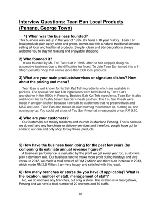 20
Interview Questions: Tean Ean Local Products
(Penang, George Town)
1) When was the business founded?
This business was set up in the year of 1995, it’s been a 10 year history. Tean Ean
local products pain up by white and green, comes out with a natural traditional concept,
selling all local and traditional products. Simple, clean and tidy decorations always
welcome you to stay for relaxing and enjoyable shopping.
2) Who founded it?
It was founded by Mr. Teh Tatt Huat in 1995, after he had stopped doing his
automotive business due to the difficulties he faced. To date Tean Ean turned into a 1-
Stop Speciality Shop that carries more than 300 local products.
3) What are your main products/services or signature dishes? How
about the pricing and menu?
Tean Ean is well known for its Bah Kut Teh ingredients which are available in
packets. The special Bah Kut Teh ingredients were formulated by Tatt Huat’s
grandfather in the 1900s in Penang. Besides Bah Kut Teh ingredients, Tean Ean is also
well known for its freshly baked Tau Sar Pneah pastries. The Tau Sar Pneah were
made in an open kitchen because it reveals to customers that no preservatives and
MSG are used. Tean Ean also makes its own nutmeg rheumatism oil, nutmeg oil, and
nutmeg syrup. You could get a box of Tau Sar Pneah at a reasonable price, RM 5.70.
4) Who are your customers?
Our customers are mainly residents and tourists in Mainland Penang. This is because
we do not have any franchises or delivery services and therefore, people have got to
come to our one and only shop to buy these products.
5) How have the business been doing for the past few years (by
comparing its estimate annual revenue figure)?
A business’ performance is evaluated by the profit we get every year. So, customers
play a dominant role. Our business tend to make more profit during holidays and vice
versa. In 2012, we made a total amount of RM 2 Million and there’s an increase in 2013,
which made RM 2.5 Million. I am very happy and satisfied with this result.
6) How many branches or stores do you have (If applicable)? What is
the location, number of staff, management of staff?
No, we do not have any branches, but only a store. The location is in Georgetown,
Penang and we have a total number of 20 workers and 10 staffs.
 