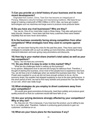 21
7) Can you provide us a brief history of your business and its most
recent developments?
Originated from Canton, China, Tean Ean has become an integral part of
Penang, Malaysia's colourful heritage and mesmerising traditions. We have hit our
target of making a total profit of RM 2 Million in 2012. Also, we have got modern
technologies such as machines and large ovens to produce more products faster.
8) Do you have any rival businesses? Who are they?
Yes, we do. One of our most bitter rivals is Ghee Hiang. They also sell good and
tasty biscuits. However, I have been told that many customers there were treated
impolitely that we have never done before.
9) Is the business constantly facing strong competition from other
competitors? What strategies have they used to compete against
you?
Yes, we have been facing this crisis for the past few years. They have used many
strategies to compete with us such as setting up more branches, advertising through
internet & television and even giving crazy promotions and discounts.
10) How big is your market share (market’s total sales) as well as your
top competitors?
Sorry, I do not have any comments.
11) Do you think it is easy to enter in this market? Why?
What are the challenges faced in setting up this business?
In my opinion, Malaysians love to eat and are hungry for delicious food. Therefore, I
thought of starting this business, since most of the people love to experience new food.
Yes, we did face a lot of challenges when we started this business back then. Tau Sar
Pneah were supplied to us as we did not have enough workers to do so. As the
economy drops, the supplier had stopped supplying us due to the poor performance. In
this short period of time, we had to find many workers and produce the Tau Sar Pneah
on our own, which was really tough.
12) What strategies do you employ to divert customers away from
your competitors?
We would give good promotions & discounts, treat them politely and produce good
quality products so that our customers would still have faith on us.
13) Are your pricing decisions strongly affected by your competitors?
Why or why not?
No, they are not. This is because, if you truly love the product, you’re willing to pay
for it, no matter what. Therefore, I believe in producing good products to gain our
customers’ confidence on us.
14) What are your future plans for the business if any?
 