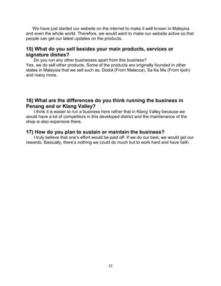 22
We have just started our website on the internet to make it well known in Malaysia
and even the whole world. Therefore, we would want to make our website active so that
people can get our latest updates on the products.
15) What do you sell besides your main products, services or
signature dishes?
Do you run any other businesses apart from this business?
Yes, we do sell other products. Some of the products are originally founded in other
states in Malaysia that we sell such as, Dodol (From Malacca), Sa Ke Ma (From Ipoh)
and many more.
16) What are the differences do you think running the business in
Penang and or Klang Valley?
I think it is easier to run a business here rather that in Klang Valley because we
would have a lot of competitors in this developed district and the maintenance of the
shop is also expensive there.
17) How do you plan to sustain or maintain the business?
I truly believe that one’s effort would be paid off. If we do our best, we would get our
rewards. Basically, there’s nothing we could do much but to work hard and have faith.
 