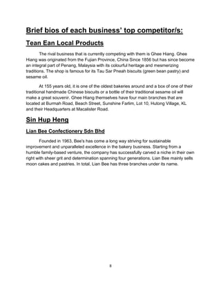 8
Brief bios of each business’ top competitor/s:
Tean Ean Local Products
The rival business that is currently competing with them is Ghee Hiang. Ghee
Hiang was originated from the Fujian Province, China Since 1856 but has since become
an integral part of Penang, Malaysia with its colourful heritage and mesmerizing
traditions. The shop is famous for its Tau Sar Pneah biscuits (green bean pastry) and
sesame oil.
At 155 years old, it is one of the oldest bakeries around and a box of one of their
traditional handmade Chinese biscuits or a bottle of their traditional sesame oil will
make a great souvenir. Ghee Hiang themselves have four main branches that are
located at Burmah Road, Beach Street, Sunshine Farlim, Lot 10, Hutong Village, KL
and their Headquarters at Macalister Road.
Sin Hup Heng
Lian Bee Confectionery Sdn Bhd
Founded in 1963, Bee's has come a long way striving for sustainable
improvement and unparalleled excellence in the bakery business. Starting from a
humble family-based venture, the company has successfully carved a niche in their own
right with sheer grit and determination spanning four generations. Lian Bee mainly sells
moon cakes and pastries. In total, Lian Bee has three branches under its name.
 