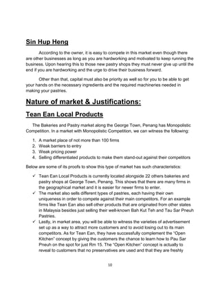 10
Sin Hup Heng
According to the owner, it is easy to compete in this market even though there
are other businesses as long as you are hardworking and motivated to keep running the
business. Upon hearing this to those new pastry shops they must never give up until the
end if you are hardworking and the urge to drive their business forward.
Other than that, capital must also be priority as well so for you to be able to get
your hands on the necessary ingredients and the required machineries needed in
making your pastries.
Nature of market & Justifications:
Tean Ean Local Products
The Bakeries and Pastry market along the George Town, Penang has Monopolistic
Competition. In a market with Monopolistic Competition, we can witness the following:
1. A market place of not more than 100 firms
2. Weak barriers to entry
3. Weak pricing power
4. Selling differentiated products to make them stand-out against their competitors
Below are some of its proofs to show this type of market has such characteristics:
 Tean Ean Local Products is currently located alongside 22 others bakeries and
pastry shops at George Town, Penang. This shows that there are many firms in
the geographical market and it is easier for newer firms to enter.
 The market also sells different types of pastries, each having their own
uniqueness in order to compete against their main competitors. For an example
firms like Tean Ean also sell other products that are originated from other states
in Malaysia besides just selling their well-known Bah Kut Teh and Tau Sar Pneuh
Pastries.
 Lastly, in market area, you will be able to witness the varieties of advertisement
set up as a way to attract more customers and to avoid losing out to its main
competitors. As for Tean Ean, they have successfully complement the “Open
Kitchen” concept by giving the customers the chance to learn how to Pau Sar
Pneuh on the spot for just Rm 15. The “Open Kitchen” concept is actually to
reveal to customers that no preservatives are used and that they are freshly
 