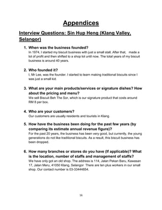 16
Appendices
Interview Questions: Sin Hup Heng (Klang Valley,
Selangor)
1. When was the business founded?
In 1974, I started my biscuit business with just a small stall. After that, made a
lot of profit and then shifted to a shop lot until now. The total years of my biscuit
business is around 40 years.
2. Who founded it?
I, Mr Lee, was the founder. I started to learn making traditional biscuits since I
was just a small kid.
3. What are your main products/services or signature dishes? How
about the pricing and menu?
We sell Biscuit Beh The Sor, which is our signature product that costs around
RM 8 per box.
4. Who are your customers?
Our customers are usually residents and tourists in Klang.
5. How have the business been doing for the past few years (by
comparing its estimate annual revenue figure)?
For the past 20 years, the business has been very good, but currently, the young
generations do not like traditional biscuits. As a result, this biscuit business has
been dropped.
6. How many branches or stores do you have (If applicable)? What
is the location, number of staffs and management of staffs?
We have only got an old shop. The address is 114, Jalan Pekan Baru, Kawasan
17, Jalan Meru, 41050 Klang, Selangor There are ten plus workers in our small
shop. Our contact number is 03-33444854.
 