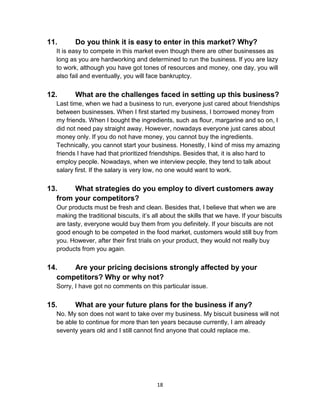18
11. Do you think it is easy to enter in this market? Why?
It is easy to compete in this market even though there are other businesses as
long as you are hardworking and determined to run the business. If you are lazy
to work, although you have got tones of resources and money, one day, you will
also fail and eventually, you will face bankruptcy.
12. What are the challenges faced in setting up this business?
Last time, when we had a business to run, everyone just cared about friendships
between businesses. When I first started my business, I borrowed money from
my friends. When I bought the ingredients, such as flour, margarine and so on, I
did not need pay straight away. However, nowadays everyone just cares about
money only. If you do not have money, you cannot buy the ingredients.
Technically, you cannot start your business. Honestly, I kind of miss my amazing
friends I have had that prioritized friendships. Besides that, it is also hard to
employ people. Nowadays, when we interview people, they tend to talk about
salary first. If the salary is very low, no one would want to work.
13. What strategies do you employ to divert customers away
from your competitors?
Our products must be fresh and clean. Besides that, I believe that when we are
making the traditional biscuits, it’s all about the skills that we have. If your biscuits
are tasty, everyone would buy them from you definitely. If your biscuits are not
good enough to be competed in the food market, customers would still buy from
you. However, after their first trials on your product, they would not really buy
products from you again.
14. Are your pricing decisions strongly affected by your
competitors? Why or why not?
Sorry, I have got no comments on this particular issue.
15. What are your future plans for the business if any?
No. My son does not want to take over my business. My biscuit business will not
be able to continue for more than ten years because currently, I am already
seventy years old and I still cannot find anyone that could replace me.
 