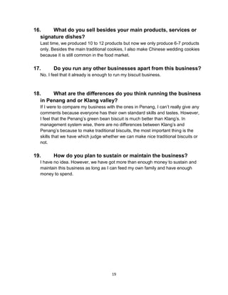 19
16. What do you sell besides your main products, services or
signature dishes?
Last time, we produced 10 to 12 products but now we only produce 6-7 products
only. Besides the main traditional cookies, I also make Chinese wedding cookies
because it is still common in the food market.
17. Do you run any other businesses apart from this business?
No. I feel that it already is enough to run my biscuit business.
18. What are the differences do you think running the business
in Penang and or Klang valley?
If I were to compare my business with the ones in Penang, I can’t really give any
comments because everyone has their own standard skills and tastes. However,
I feel that the Penang’s green bean biscuit is much better than Klang’s. In
management system wise, there are no differences between Klang’s and
Penang’s because to make traditional biscuits, the most important thing is the
skills that we have which judge whether we can make nice traditional biscuits or
not.
19. How do you plan to sustain or maintain the business?
I have no idea. However, we have got more than enough money to sustain and
maintain this business as long as I can feed my own family and have enough
money to spend.
 