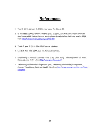 28
References
1. Tan, D. (2014, January 3). Old hit, new ways. The Star, p. 34.
2. LB (LIAN BEE) CONFECTIONERY SDN BHD. (n.d.). ,Supplier,Manufacturer|Company|Ultimate
Halal Industry B2B Trading Platform, Marketplace & Knowledgebase. Retrieved May 24, 2014,
from http://halalstock.com/company.asp?sID=393
3. Teh K.C: Yee, A. (2014, May 17). Personal interview.
4. Lee S.H: Tee, H.N. (2014, May 18). Personal interview.
5. Ghee Hiang - A Heritage Over 155 Years. (n.d.). Ghee Hiang - A Heritage Over 155 Years.
Retrieved June 4, 2014, from http://www.ghee-hiang.com/
6. Ghee Hiang, Beach Street, George Town. (n.d.). Ghee Hiang, Beach Street, George Town,
Penang / Pulau Pinang. Retrieved May 27, 2014, from http://www.penang-traveltips.com/ghee-
hiang.htm
 