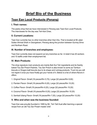 4
Brief Bio of the Business
Tean Ean Local Products (Penang)
I. Their names:
The pastry shop that we have interviewed in Penang was Tean Ean Local Products.
The interviewee for the day was Teh Kok Chee.
II. Current Locations:
Tean Ean currently has no other branches other than this. That is located at 90 Jalan
Sultan Ahmad Shah in Georgetown, Penang along the junction between Gurney Drive
and Northam Road.
III. Number of branches and employees:
Tean Ean currently does not expand out any branches so far. In total it has 20 workers
and 10 staffs under their employment list.
IV. Main Products:
The shop signature main products are mainly Bah Kut Teh ingredients and its freshly
baked Tau Sar Pneuh Pastries. Tau Sar Pneuh is also known to some as Tambun
biscuits or Dragon-ball biscuits due to its shape and nutmeg products. Trust me you will
not regret it once you have finally got your hands of it. Below is a list of others flavors it
offers:
1. Original Flavor- Small (16 pieces/Rm 5.70), Large (32 pieces/Rm 9.60)
2. Pandan Flavor- Small (16 pieces/Rm 6.20), Large (32 pieces/Rm 10.20)
3. Coffee Flavor- Small (16 pieces/Rm 6.20), Large (32 pieces/Rm 10.20)
4. Coconut Flavor- Small (16 pieces/Rm 6.20), Large (32 pieces/Rm 10.20)
5. Sambal Udang Flavor- Small (16 pieces/Rm 7.20), Large (32 pieces/Rm 12.20)
V. Who and when was the business founded:
Tean Ean was proudly founded in 1995 by Mr. Teh Tatt Huat after learning a special
recipe from an old Tau Sar Pneah master chef.
 