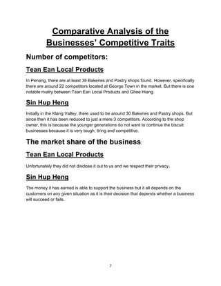 7
Comparative Analysis of the
Businesses’ Competitive Traits
Number of competitors:
Tean Ean Local Products
In Penang, there are at least 36 Bakeries and Pastry shops found. However, specifically
there are around 22 competitors located at George Town in the market. But there is one
notable rivalry between Tean Ean Local Products and Ghee Hiang.
Sin Hup Heng
Initially in the Klang Valley, there used to be around 30 Bakeries and Pastry shops. But
since then it has been reduced to just a mere 3 competitors. According to the shop
owner, this is because the younger generations do not want to continue the biscuit
businesses because it is very tough, tiring and competitive.
The market share of the business:
Tean Ean Local Products
Unfortunately they did not disclose it out to us and we respect their privacy.
Sin Hup Heng
The money it has earned is able to support the business but it all depends on the
customers on any given situation as it is their decision that depends whether a business
will succeed or fails.
 