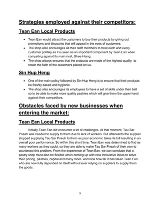 9
Strategies employed against their competitors:
Tean Ean Local Products
 Tean Ean would attract the customers to buy their products by giving out
promotions and discounts that will appeal in the eyes of customers.
 The shop also encourages all their staff members to treat each and every
customer politely as it is seen as an important component by Tean Ean when
competing against its main rival, Ghee Hiang.
 The shop always ensures that the products are made of the highest quality to
retain the faith of the customers placed on us.
Sin Hup Heng
 One of the main policy followed by Sin Hup Heng is to ensure that their products
be freshly baked and hygienic.
 The shop also encourages its employees to have a set of skills under their belt
so to be able to make more quality pastries which will give them the upper hand
against their competitors.
Obstacles faced by new businesses when
entering the market:
Tean Ean Local Products
Initially Tean Ean did encounter a lot of challenges. At that moment, Tau Sar
Pneah was needed to supply to them due to lack of workers. But afterwards the supplier
stopped supplying Tau Sar Pneuh to them as poor economic takes its toll resulting in an
overall poor performance. So within this short time, Tean Ean was determined to find as
many workers as they could, so they are able to make Tau Sar Pneah of their own to
counteract this problem. From the experience of Tean Ean, we can conclude that a
pastry shop must also be flexible when coming up with new innovative ideas to solve
their pricing, pastries, capital and many more. And look how far it has taken Tean Ean
who are now fully depended on itself without ever relying on suppliers to supply them
the goods.
 