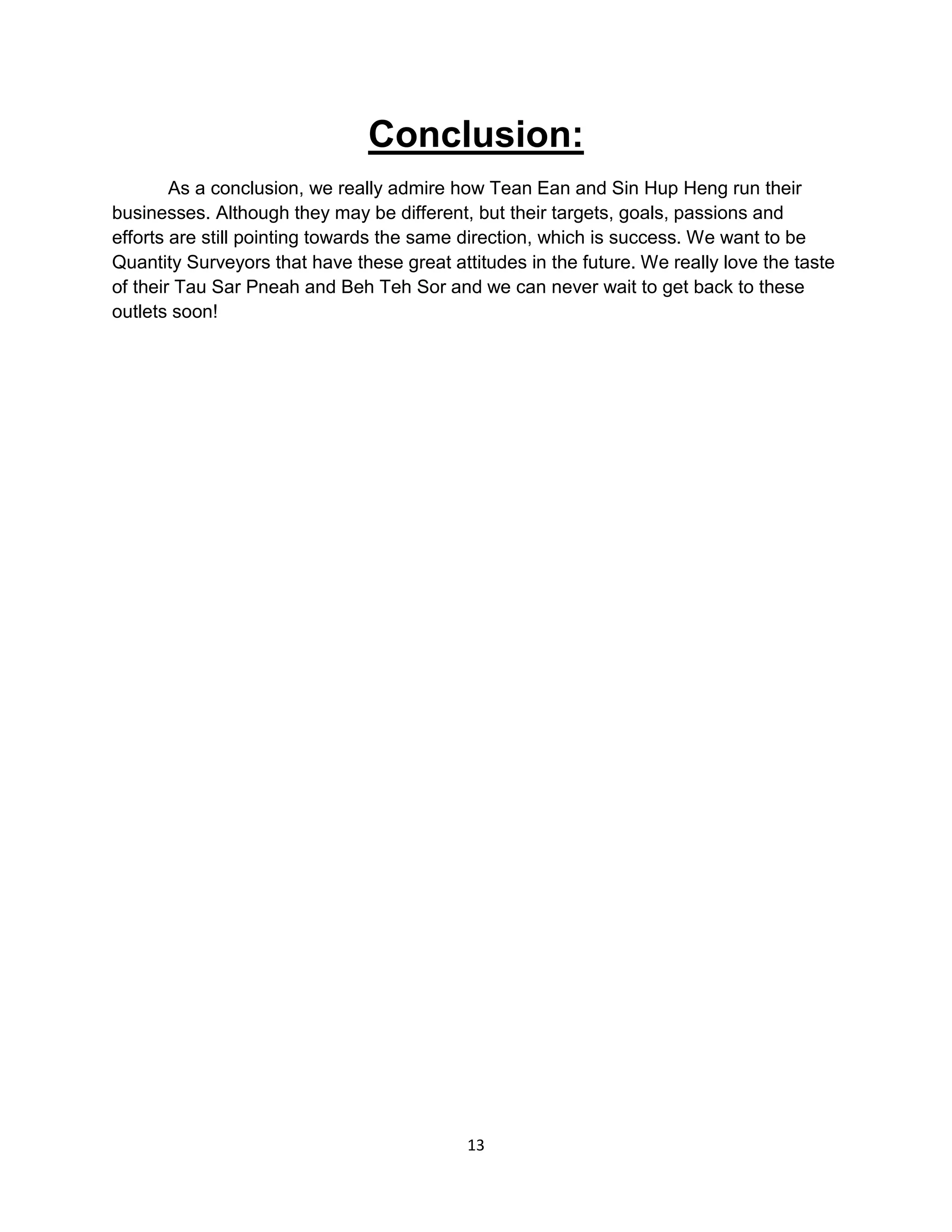 13
Conclusion:
As a conclusion, we really admire how Tean Ean and Sin Hup Heng run their
businesses. Although they may be different, but their targets, goals, passions and
efforts are still pointing towards the same direction, which is success. We want to be
Quantity Surveyors that have these great attitudes in the future. We really love the taste
of their Tau Sar Pneah and Beh Teh Sor and we can never wait to get back to these
outlets soon!
 