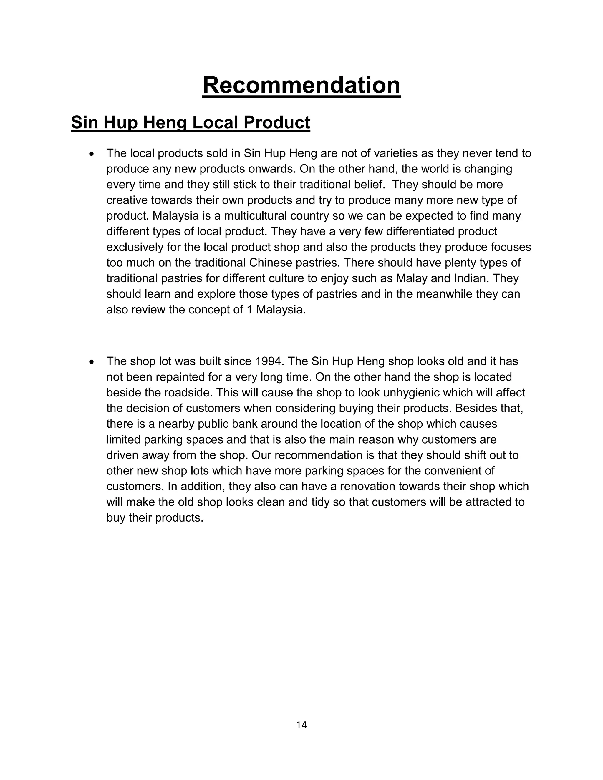 14
Recommendation
Sin Hup Heng Local Product
 The local products sold in Sin Hup Heng are not of varieties as they never tend to
produce any new products onwards. On the other hand, the world is changing
every time and they still stick to their traditional belief. They should be more
creative towards their own products and try to produce many more new type of
product. Malaysia is a multicultural country so we can be expected to find many
different types of local product. They have a very few differentiated product
exclusively for the local product shop and also the products they produce focuses
too much on the traditional Chinese pastries. There should have plenty types of
traditional pastries for different culture to enjoy such as Malay and Indian. They
should learn and explore those types of pastries and in the meanwhile they can
also review the concept of 1 Malaysia.
 The shop lot was built since 1994. The Sin Hup Heng shop looks old and it has
not been repainted for a very long time. On the other hand the shop is located
beside the roadside. This will cause the shop to look unhygienic which will affect
the decision of customers when considering buying their products. Besides that,
there is a nearby public bank around the location of the shop which causes
limited parking spaces and that is also the main reason why customers are
driven away from the shop. Our recommendation is that they should shift out to
other new shop lots which have more parking spaces for the convenient of
customers. In addition, they also can have a renovation towards their shop which
will make the old shop looks clean and tidy so that customers will be attracted to
buy their products.
 