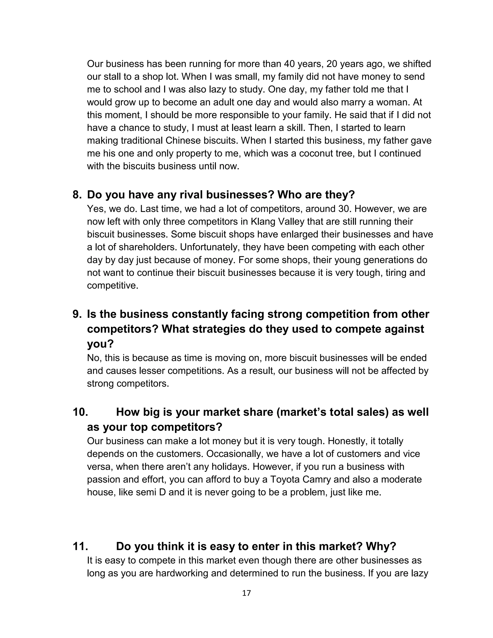 17
Our business has been running for more than 40 years, 20 years ago, we shifted
our stall to a shop lot. When I was small, my family did not have money to send
me to school and I was also lazy to study. One day, my father told me that I
would grow up to become an adult one day and would also marry a woman. At
this moment, I should be more responsible to your family. He said that if I did not
have a chance to study, I must at least learn a skill. Then, I started to learn
making traditional Chinese biscuits. When I started this business, my father gave
me his one and only property to me, which was a coconut tree, but I continued
with the biscuits business until now.
8. Do you have any rival businesses? Who are they?
Yes, we do. Last time, we had a lot of competitors, around 30. However, we are
now left with only three competitors in Klang Valley that are still running their
biscuit businesses. Some biscuit shops have enlarged their businesses and have
a lot of shareholders. Unfortunately, they have been competing with each other
day by day just because of money. For some shops, their young generations do
not want to continue their biscuit businesses because it is very tough, tiring and
competitive.
9. Is the business constantly facing strong competition from other
competitors? What strategies do they used to compete against
you?
No, this is because as time is moving on, more biscuit businesses will be ended
and causes lesser competitions. As a result, our business will not be affected by
strong competitors.
10. How big is your market share (market’s total sales) as well
as your top competitors?
Our business can make a lot money but it is very tough. Honestly, it totally
depends on the customers. Occasionally, we have a lot of customers and vice
versa, when there aren’t any holidays. However, if you run a business with
passion and effort, you can afford to buy a Toyota Camry and also a moderate
house, like semi D and it is never going to be a problem, just like me.
11. Do you think it is easy to enter in this market? Why?
It is easy to compete in this market even though there are other businesses as
long as you are hardworking and determined to run the business. If you are lazy
 