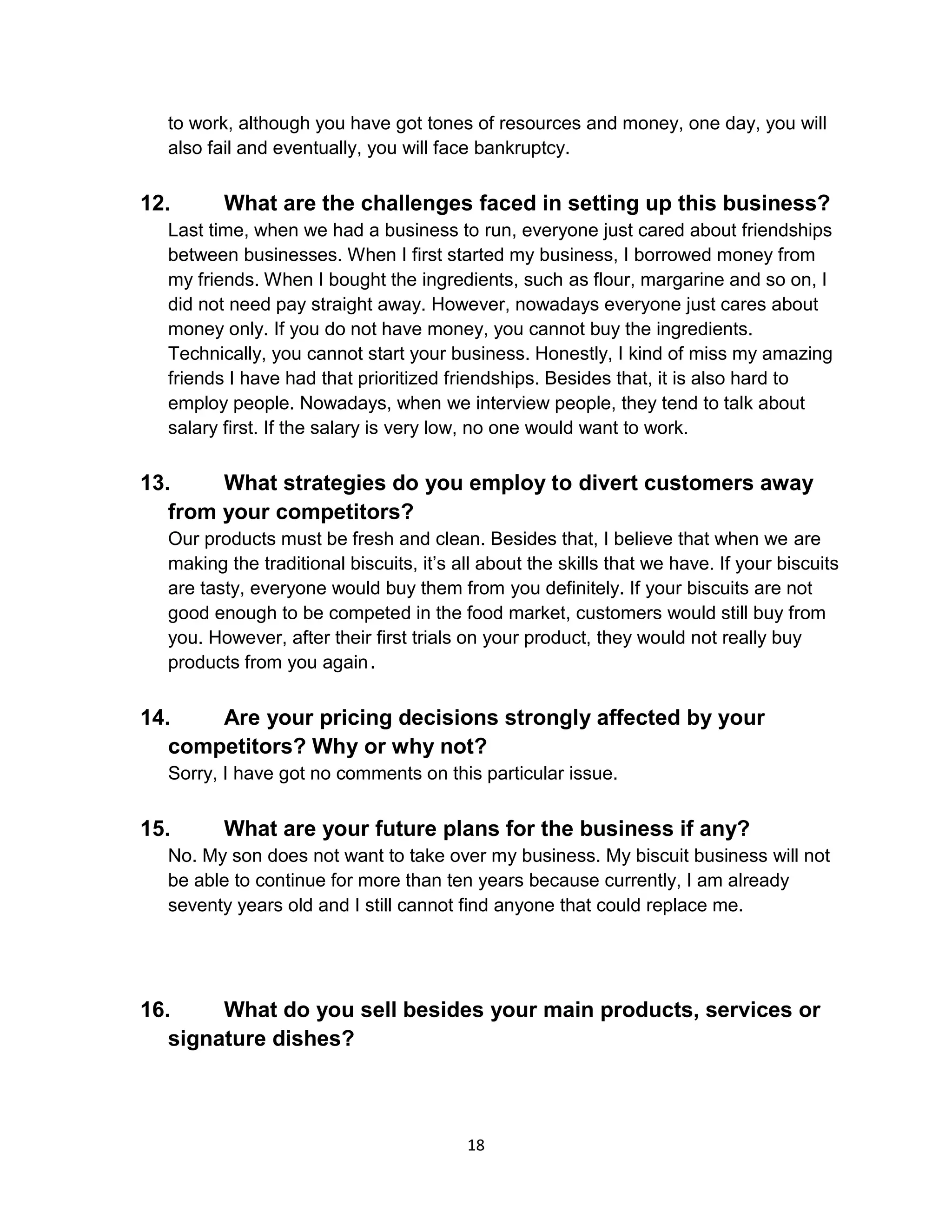 18
to work, although you have got tones of resources and money, one day, you will
also fail and eventually, you will face bankruptcy.
12. What are the challenges faced in setting up this business?
Last time, when we had a business to run, everyone just cared about friendships
between businesses. When I first started my business, I borrowed money from
my friends. When I bought the ingredients, such as flour, margarine and so on, I
did not need pay straight away. However, nowadays everyone just cares about
money only. If you do not have money, you cannot buy the ingredients.
Technically, you cannot start your business. Honestly, I kind of miss my amazing
friends I have had that prioritized friendships. Besides that, it is also hard to
employ people. Nowadays, when we interview people, they tend to talk about
salary first. If the salary is very low, no one would want to work.
13. What strategies do you employ to divert customers away
from your competitors?
Our products must be fresh and clean. Besides that, I believe that when we are
making the traditional biscuits, it’s all about the skills that we have. If your biscuits
are tasty, everyone would buy them from you definitely. If your biscuits are not
good enough to be competed in the food market, customers would still buy from
you. However, after their first trials on your product, they would not really buy
products from you again.
14. Are your pricing decisions strongly affected by your
competitors? Why or why not?
Sorry, I have got no comments on this particular issue.
15. What are your future plans for the business if any?
No. My son does not want to take over my business. My biscuit business will not
be able to continue for more than ten years because currently, I am already
seventy years old and I still cannot find anyone that could replace me.
16. What do you sell besides your main products, services or
signature dishes?
 